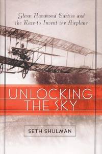 Unlocking The Sky: Glenn Hammond Curtiss and the Race to Invent the Airplane by Shulman, Seth