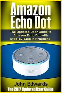 Amazon Echo Dot: The Updated User Guide to Amazon Echo Dot with Step-by-Step Instructions (Amazon...