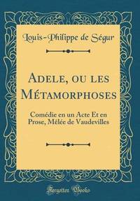 Adele, Ou Les Métamorphoses: Comédie En Un Acte Et En Prose, Mèlée de Vaudevilles (Classic...