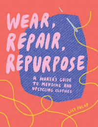 Wear, Repair, Repurpose: A Maker's Guide to Mending and Upcycling Clothes by Fulop, Lily - 3/31/2020