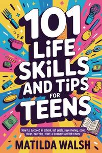 101 Life Skills and Tips for Teens - How to succeed in school, boost your self-confidence, set...