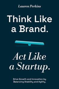 Think Like a Brand. Act Like a Startup: Drive Growth and Innovation by Balancing Stability and...