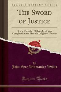The Sword of Justice (Classic Reprint): Or the Christian Philosophy of War Completed in the Idea...