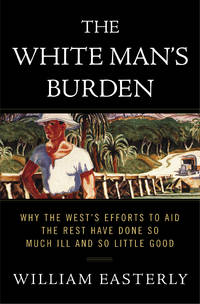 The White Man&#039;s Burden: Why the West&#039;s Efforts to Aid the Rest Have Done So Much Ill and So Little Good by William Easterly