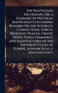 The Politician's Dictionary; Or, a Summary of Political Knowledge Containing Remarks On the...