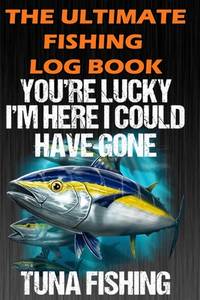 The Ultimate Fishing Log Book: You're Lucky I'm Here I Could Have Gone Tuna Fishing - Notebook...