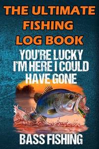 The Ultimate Fishing Log Book: You Are Lucky I'm Here I Could Have Gone Bass Fishing - The...
