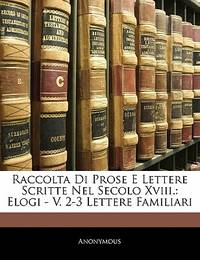 Raccolta Di Prose E Lettere Scritte Nel Secolo Xviii.: Elogi - V. 2-3 Lettere Familiari (Italian...