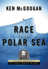 Race to the Polar Sea: The Heroic Adventures of Elisha Kent Kane by McGoogan, Ken - 2008