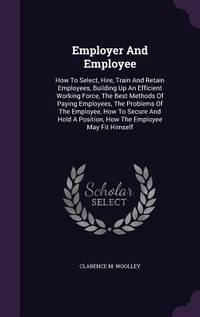 Employer And Employee: How To Select, Hire, Train And Retain Employees, Building Up An Efficient...