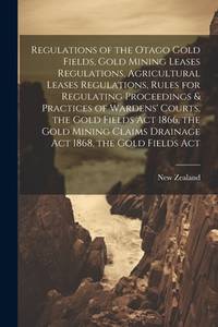Regulations of the Otago Gold Fields, Gold Mining Leases Regulations, Agricultural Leases...