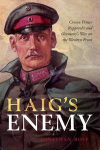 Haig's Enemy: Crown Prince Rupprecht and Germany's War on the Western Front