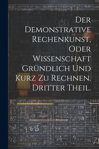 Der Demonstrative Rechenkunst, oder Wissenschaft gründlich und kurz zu rechnen. Dritter Theil....