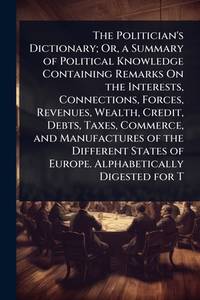 The Politician's Dictionary; Or, a Summary of Political Knowledge Containing Remarks On the...