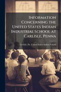 Information Concerning the United States Indian Industrial School at Carlisle, Penna
