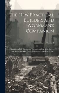 The new Practical Builder, and Workman's Companion: Containing a Full Display and Elucidation of...