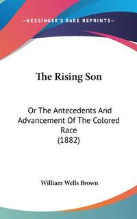 The Rising Son: Or The Antecedents And Advancement Of The Colored Race (1882) by Brown, William Wells