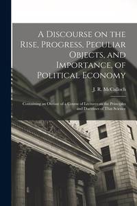A Discourse on the Rise, Progress, Peculiar Objects, and Importance, of Political Economy:...