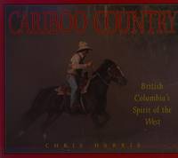 Cariboo Country: British Columbia&#039;s Spirit of the West by Chris Harris