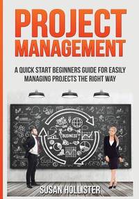 Project Management : A Quick Start Beginners Guide for Easily Managing Projects the Right Way