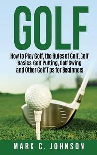 Golf: How to Play Golf, the Rules of Golf, Golf Basics, Golf Putting, Golf Swing and Other Golf...