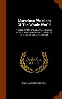 Marvelous Wonders Of The Whole World: The Whole Comprising A Vast Museum Of All That Is Marvelous...