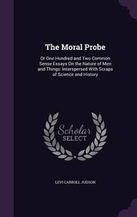 The Moral Probe: Or One Hundred and Two Common Sense Essays On the Nature of Men and Things:...