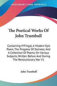 The Poetical Works Of John Trumbull: Containing M&#039;Fingal, A Modern Epic Poem, The Progress Of Dulness; And A Collection Of Poems On Various Subjects, Written Before And During The Revolutionary War V1 by John Trumbull - 2006-05-15