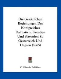 Die Gesetzlichen Beziehungen Des Konigreiches Dalmatien, Kroatien Und Slavonien Zu Oesterreich...