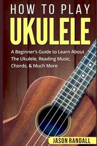 How To Play Ukulele: A Beginner’s Guide to Learn About The Ukulele, Reading Music, Chords, &...