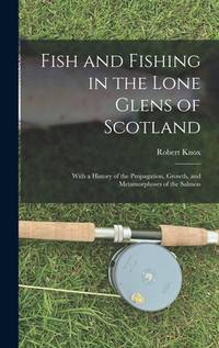 Fish and Fishing in the Lone Glens of Scotland: With a History of the Propagation, Growth, and...