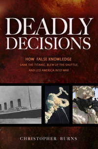 Deadly Decisions: How False Knowledge Sank the Titanic, Blew Up the Shuttle, and Led America into War by Christopher Burns