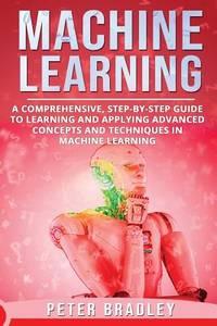 Machine Learning : A Comprehensive, Step-by-Step Guide to Learning and Applying Advanced Concepts...