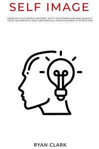 Self Image: Develop a successful mindset, shift your paradigms, and rewrite your unconscious and...