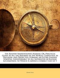 The Railway Shareholder&#039;s Manual: Or, Practical Guide to All the Railways in the World, Completed, in Progress, and Projected; Forming an Entire ... to Which Is Added a Correct List of T by Tuck, Henry