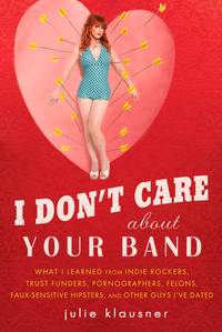 I Don&#039;t Care About Your Band: What I Learned from Indie Rockers, Trust Funders, Pornographers, Felons, Faux-Se nsitive Hipsters, and Other Guys I&#039;ve Dated by Klausner, Julie