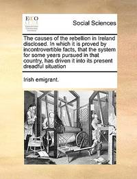 The Causes of the Rebellion in Ireland Disclosed. in Which It Is Proved by Incontrovertible...