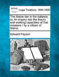 The Maine Law in the Balance, Or, an Inquiry Into the Theory and Working Capacities of That...
