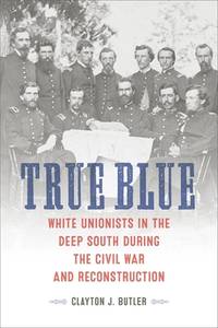 True Blue: White Unionists in the Deep South during the Civil War and Reconstruction (Conflicting Worlds: New Dimensions of the American Civil War)