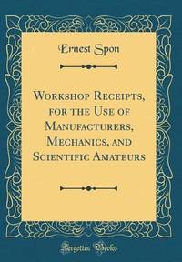 Workshop Receipts, for the Use of Manufacturers, Mechanics, and Scientific Amateurs (Classic...