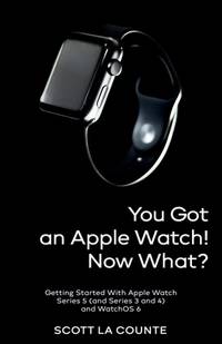You Got An Apple Watch! Now What?: Getting Started With Apple Watch Series 5 (and Series 3 and 4)...