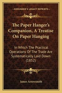 The Paper Hanger's Companion, A Treatise On Paper Hanging: In Which The Practical Operations...