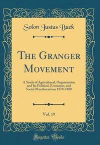 The Granger Movement, Vol. 19: A Study of Agricultural, Organization and Its Political, Economic,...