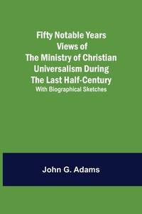 Fifty Notable Years Views of the Ministry of Christian Universalism During the Last Half-Century;...