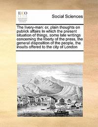 The Livery-Man: Or, Plain Thoughts on Publick Affairs in Which the Present Situation of Things,...