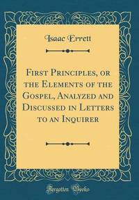 First Principles, or the Elements of the Gospel, Analyzed and Discussed in Letters to an Inquirer...