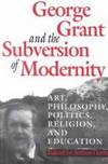 George Grant and the Subversion of Modernity: Art, Philosophy, Religion, Politics and Education...