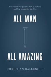 All Man All Amazing: How Jesus is the greatest man to ever live and how we can live like him.