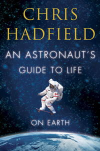 Astronaut&#039;s Guide to Life on Earth : What Going to Space Taught Me about Ingenuity, Determination, and Being Prepared for Anything by Hadfield, Chris