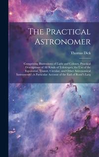 The Practical Astronomer: Comprising Illustrations of Light and Colours, Practical Descriptions...